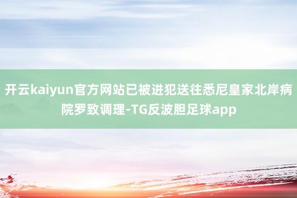 开云kaiyun官方网站已被进犯送往悉尼皇家北岸病院罗致调理-TG反波胆足球app