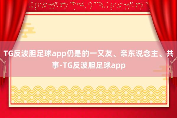 TG反波胆足球app仍是的一又友、亲东说念主、共事-TG反波胆足球app