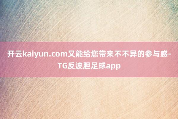 开云kaiyun.com又能给您带来不不异的参与感-TG反波胆足球app