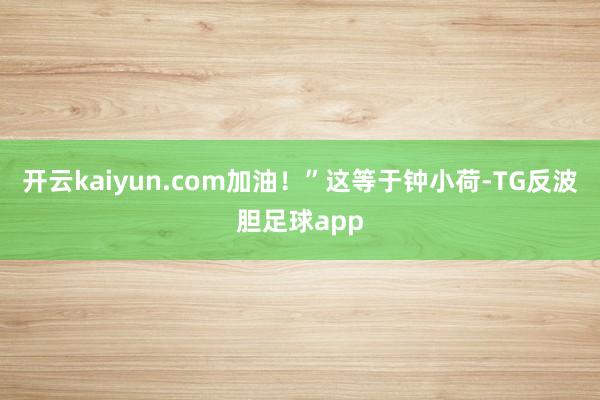 开云kaiyun.com加油！”这等于钟小荷-TG反波胆足球app