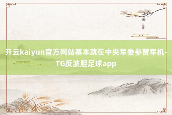开云kaiyun官方网站基本就在中央军委参赞军机-TG反波胆足球app