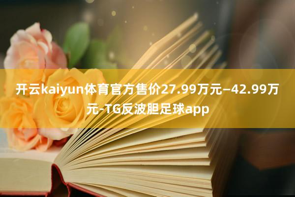 开云kaiyun体育官方售价27.99万元—42.99万元-TG反波胆足球app