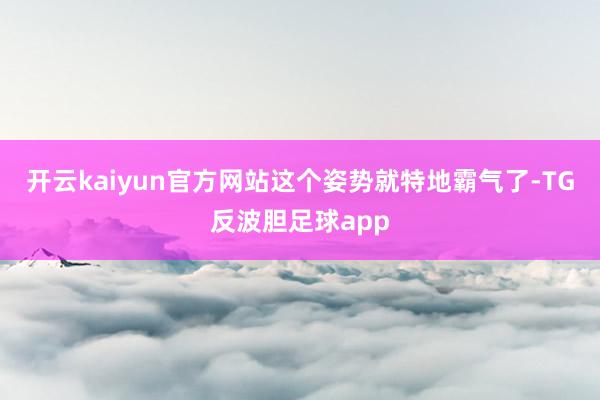 开云kaiyun官方网站这个姿势就特地霸气了-TG反波胆足球app