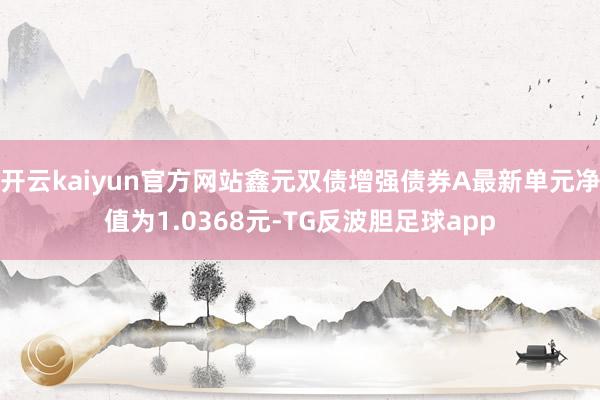 开云kaiyun官方网站鑫元双债增强债券A最新单元净值为1.0368元-TG反波胆足球app