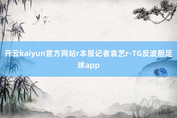 开云kaiyun官方网站r本报记者袁艺r-TG反波胆足球app