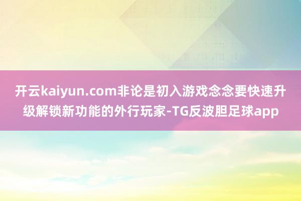 开云kaiyun.com非论是初入游戏念念要快速升级解锁新功能的外行玩家-TG反波胆足球app
