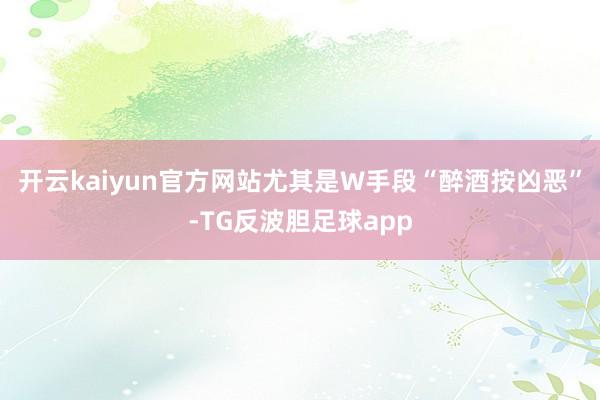 开云kaiyun官方网站尤其是W手段“醉酒按凶恶”-TG反波胆足球app