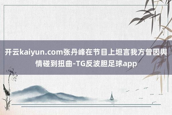开云kaiyun.com张丹峰在节目上坦言我方曾因舆情碰到扭曲-TG反波胆足球app