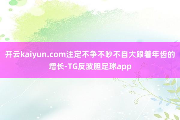 开云kaiyun.com注定不争不吵不自大跟着年齿的增长-TG反波胆足球app