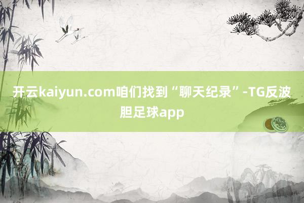 开云kaiyun.com咱们找到“聊天纪录”-TG反波胆足球app