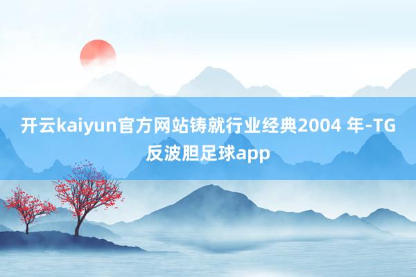 开云kaiyun官方网站铸就行业经典2004 年-TG反波胆足球app