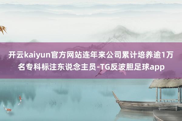 开云kaiyun官方网站连年来公司累计培养逾1万名专科标注东说念主员-TG反波胆足球app