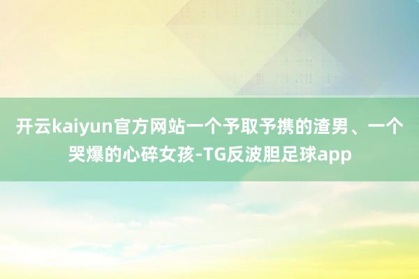 开云kaiyun官方网站一个予取予携的渣男、一个哭爆的心碎女孩-TG反波胆足球app