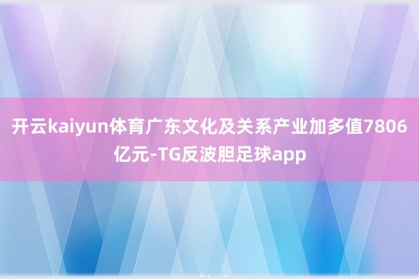 开云kaiyun体育广东文化及关系产业加多值7806亿元-TG反波胆足球app