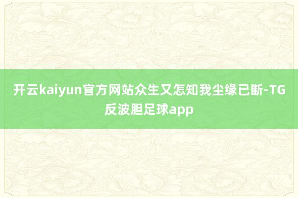 开云kaiyun官方网站众生又怎知我尘缘已断-TG反波胆足球app