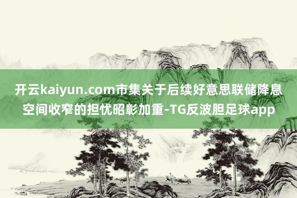 开云kaiyun.com市集关于后续好意思联储降息空间收窄的担忧昭彰加重-TG反波胆足球app