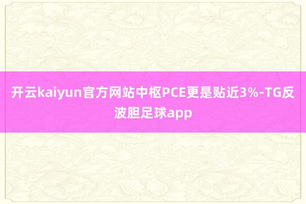开云kaiyun官方网站中枢PCE更是贴近3%-TG反波胆足球app