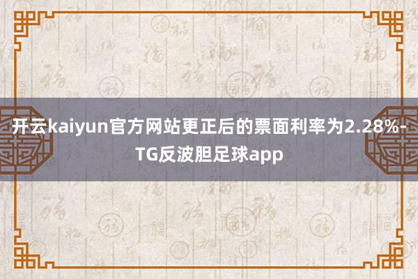 开云kaiyun官方网站更正后的票面利率为2.28%-TG反波胆足球app