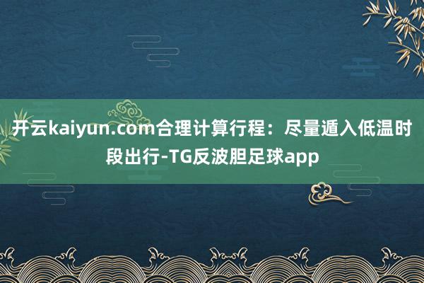 开云kaiyun.com合理计算行程：尽量遁入低温时段出行-TG反波胆足球app