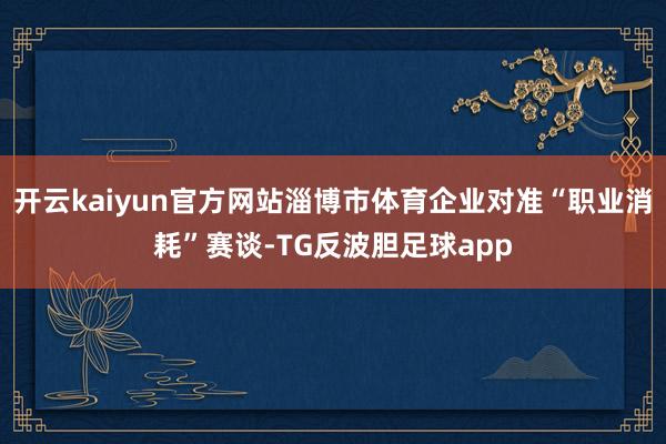 开云kaiyun官方网站淄博市体育企业对准“职业消耗”赛谈-TG反波胆足球app