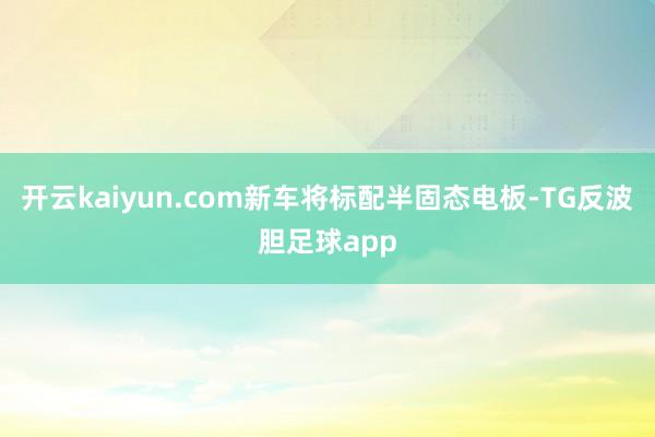 开云kaiyun.com新车将标配半固态电板-TG反波胆足球app