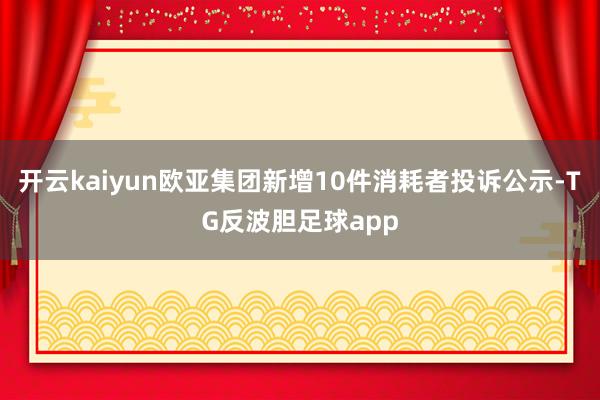开云kaiyun欧亚集团新增10件消耗者投诉公示-TG反波胆足球app
