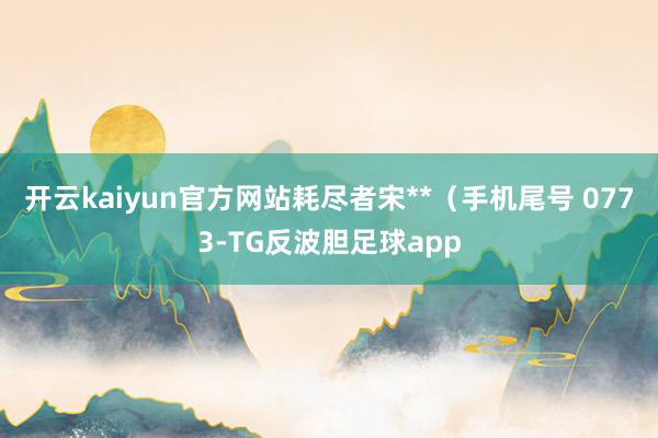 开云kaiyun官方网站耗尽者宋**（手机尾号 0773-TG反波胆足球app