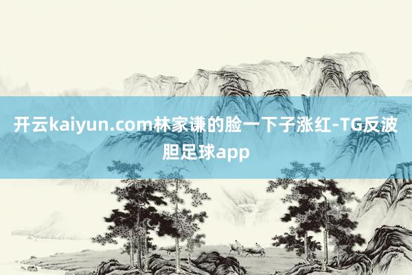 开云kaiyun.com林家谦的脸一下子涨红-TG反波胆足球app