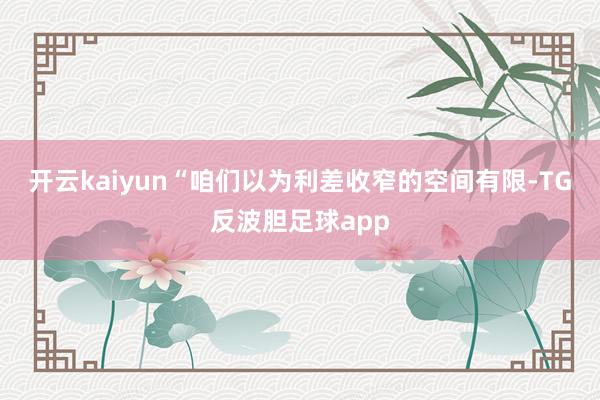 开云kaiyun　　“咱们以为利差收窄的空间有限-TG反波胆足球app