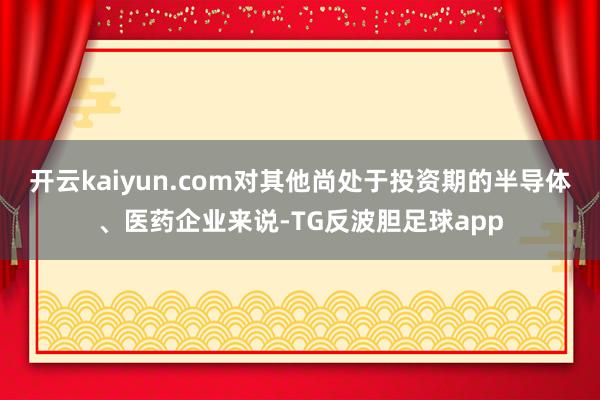 开云kaiyun.com对其他尚处于投资期的半导体、医药企业来说-TG反波胆足球app