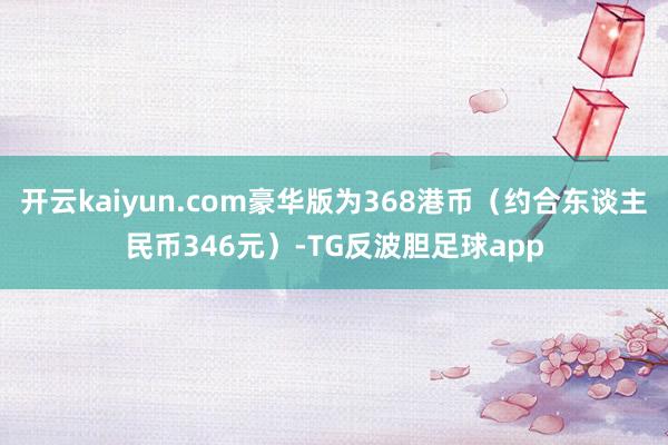 开云kaiyun.com豪华版为368港币（约合东谈主民币346元）-TG反波胆足球app