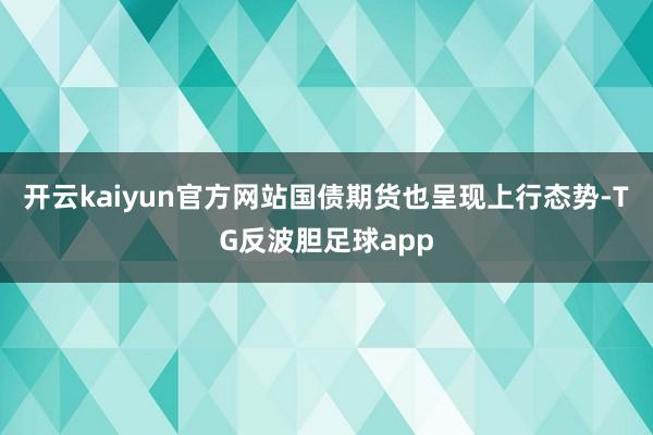 开云kaiyun官方网站国债期货也呈现上行态势-TG反波胆足球app