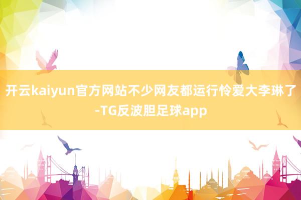 开云kaiyun官方网站不少网友都运行怜爱大李琳了-TG反波胆足球app