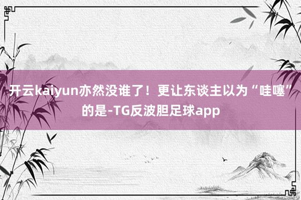 开云kaiyun亦然没谁了！更让东谈主以为“哇噻”的是-TG反波胆足球app