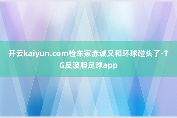开云kaiyun.com检车家赤诚又和环球碰头了-TG反波胆足球app