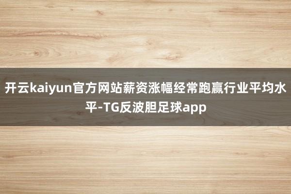 开云kaiyun官方网站薪资涨幅经常跑赢行业平均水平-TG反波胆足球app