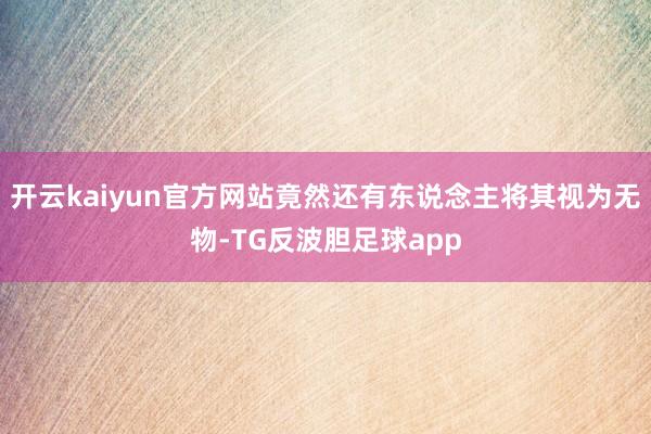 开云kaiyun官方网站竟然还有东说念主将其视为无物-TG反波胆足球app