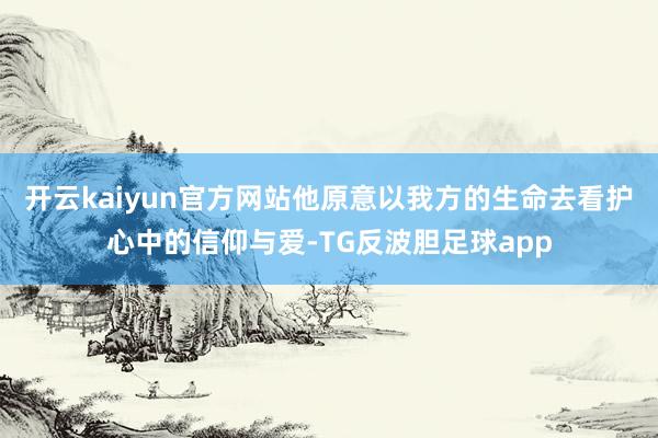 开云kaiyun官方网站他原意以我方的生命去看护心中的信仰与爱-TG反波胆足球app