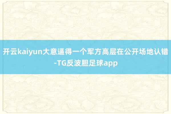 开云kaiyun大意逼得一个军方高层在公开场地认错-TG反波胆足球app