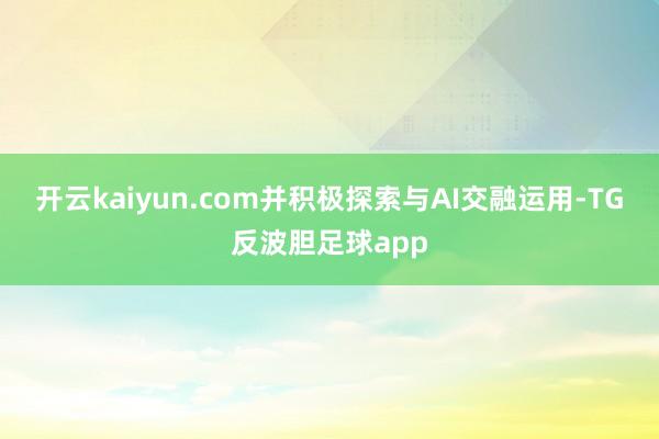 开云kaiyun.com并积极探索与AI交融运用-TG反波胆足球app