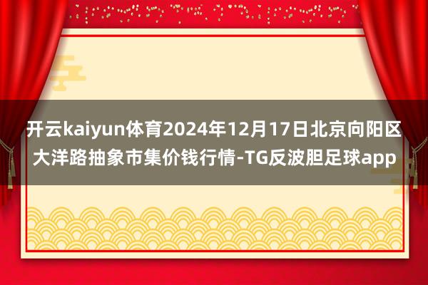 开云kaiyun体育2024年12月17日北京向阳区大洋路抽象市集价钱行情-TG反波胆足球app