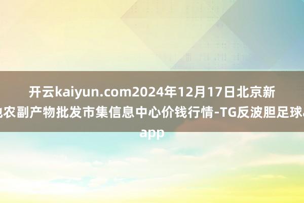 开云kaiyun.com2024年12月17日北京新发地农副产物批发市集信息中心价钱行情-TG反波胆足球app