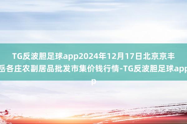 TG反波胆足球app2024年12月17日北京京丰岳各庄农副居品批发市集价钱行情-TG反波胆足球app