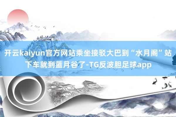 开云kaiyun官方网站乘坐接驳大巴到“水月阁”站下车就到蓝月谷了-TG反波胆足球app