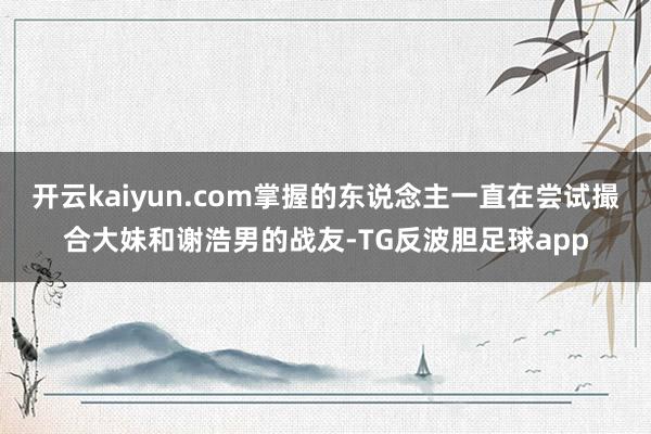开云kaiyun.com掌握的东说念主一直在尝试撮合大妹和谢浩男的战友-TG反波胆足球app
