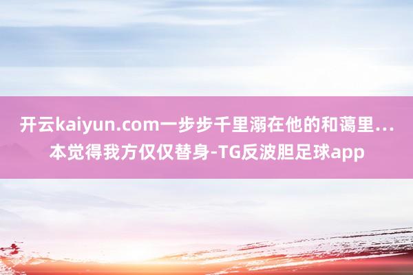 开云kaiyun.com一步步千里溺在他的和蔼里…本觉得我方仅仅替身-TG反波胆足球app
