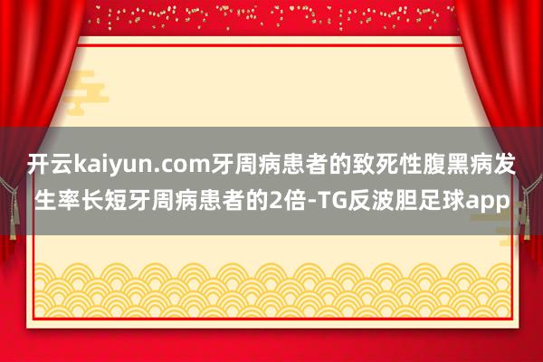 开云kaiyun.com牙周病患者的致死性腹黑病发生率长短牙周病患者的2倍-TG反波胆足球app