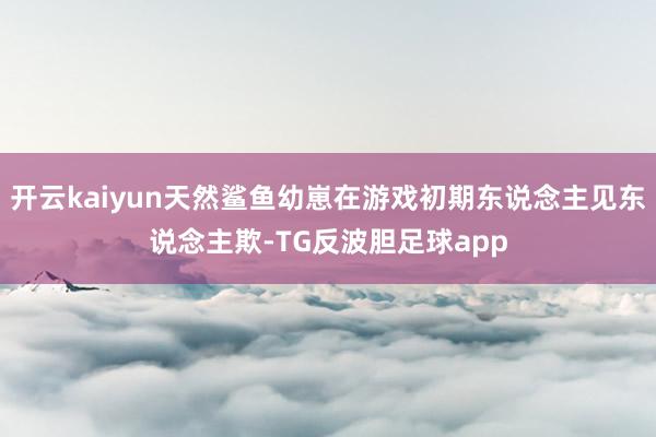 开云kaiyun天然鲨鱼幼崽在游戏初期东说念主见东说念主欺-TG反波胆足球app