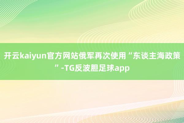 开云kaiyun官方网站俄军再次使用“东谈主海政策”-TG反波胆足球app
