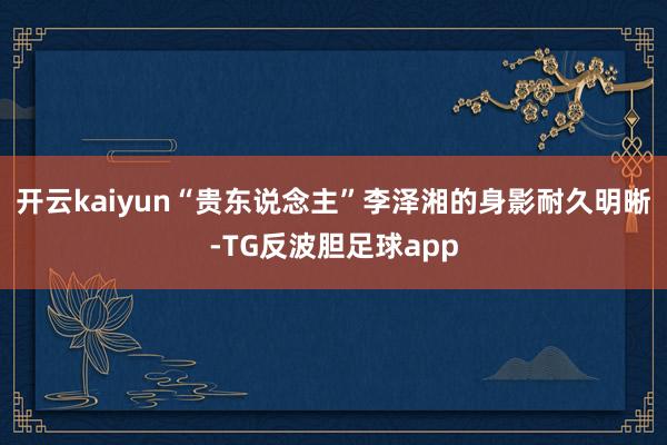 开云kaiyun“贵东说念主”李泽湘的身影耐久明晰-TG反波胆足球app